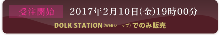受注開始：2017年2月10日（金）19時00分〜DOLK STATION（WEBショップ）でのみ販売〜