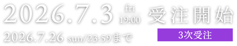 2026.7.3 fri 19:00 受注開始 2026.7.26 sun/23:59まで 2次受注