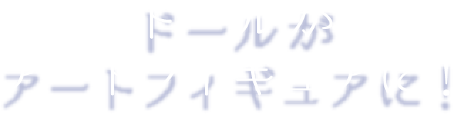 ドールがアートフィギュアに！