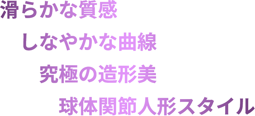 滑らかな質感 しなやかな曲線 究極の造形美 球体関節人形スタイル