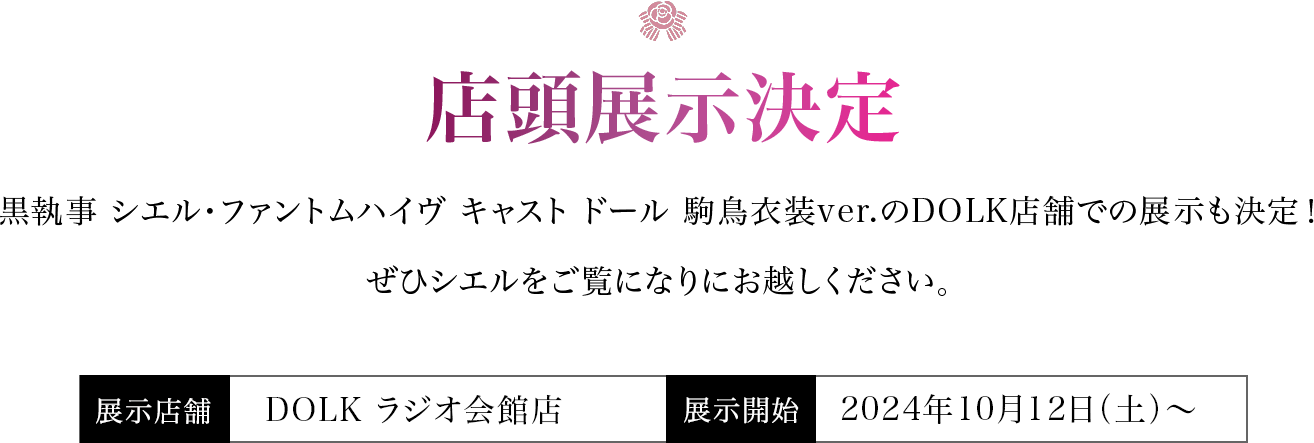 【店頭展示決定】黒執事 シエル・ファントムハイヴ キャスト ドール 駒鳥衣装ver.のDOLK店舗での展示も決定！ぜひシエルをご覧になりにお越しください。＜展示店舗＞DOLK ラジオ会館店・東京店＜展示開始＞2024年9月28日（土）より