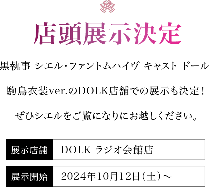 【店頭展示決定】黒執事 シエル・ファントムハイヴ キャスト ドール 駒鳥衣装ver.のDOLK店舗での展示も決定！ぜひシエルをご覧になりにお越しください。＜展示店舗＞DOLK ラジオ会館店・東京店＜展示開始＞2024年9月28日（土）より