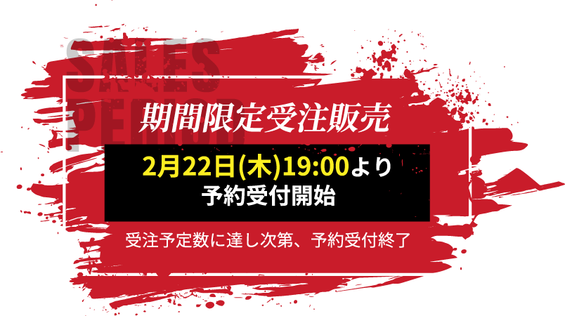 SALES PERIOD 期間限定受注販売 2月22日(木)19:00より 予約受付開始 受注予定数に達し次第、予約受付終了