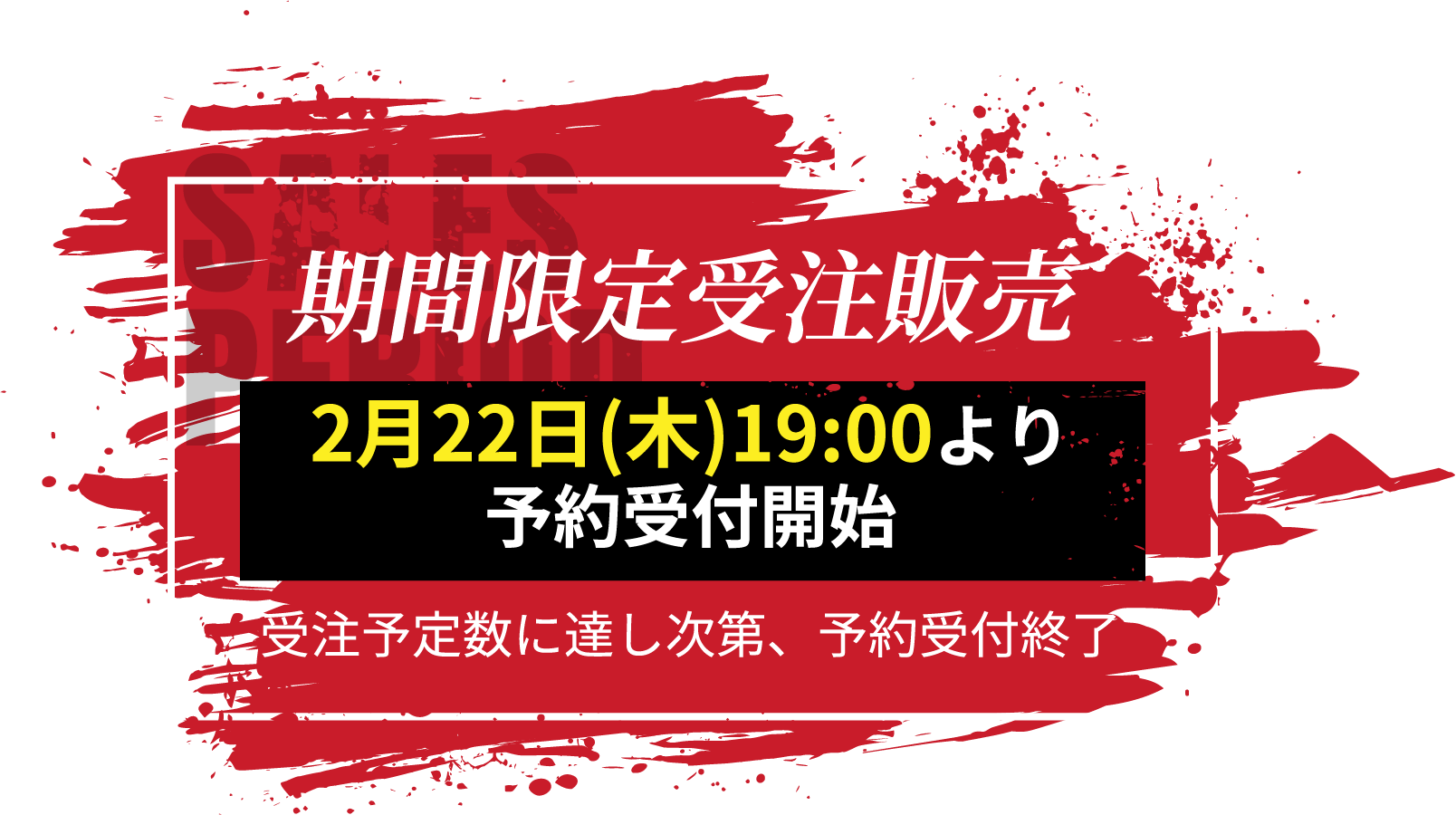 SALES PERIOD 期間限定受注販売 2月22日(木)19:00より 予約受付開始 受注予定数に達し次第、予約受付終了